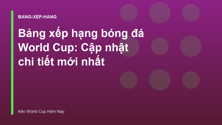 Bảng xếp hạng bóng đá World Cup: Cập nhật chi tiết mới nhất